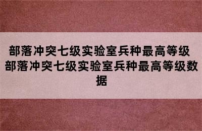 部落冲突七级实验室兵种最高等级 部落冲突七级实验室兵种最高等级数据